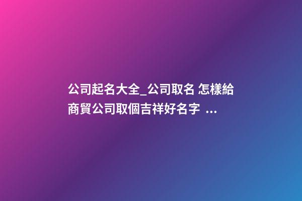 公司起名大全_公司取名 怎樣給商貿公司取個吉祥好名字？